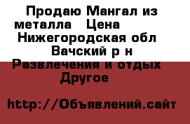 Продаю Мангал из металла › Цена ­ 6 000 - Нижегородская обл., Вачский р-н Развлечения и отдых » Другое   